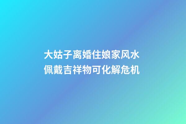 大姑子离婚住娘家风水 佩戴吉祥物可化解危机